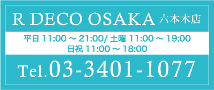 R DECO OSAKA六本木店 平日11:00～21:00/土曜 11:00～19:00 日祝11:00～18:00 Tel.03-3401-1077
